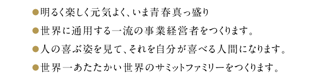 ●明るく楽しく元気よく、いま青春真っ盛り●一流の経営者をつくります。●人の喜ぶ姿を見て、喜べる人間になります。●世界一あたたかい世界のサミットファミリーをつくります。