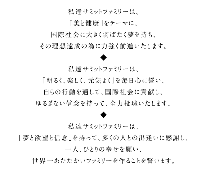 私達サミットファミリーは、「美と健康」をテーマに、国際社会に大きく羽ばたく夢を持ち、その理想達成の為に力強く前進いたします。私達サミットファミリーは、「明るく、楽しく、元気よく」を毎日心に誓い、自らの行動を通して、国際社会に貢献し、ゆるぎない信念を持って、全力投球いたします。私達サミットファミリーは、「夢と欲望と信念」を持って、多くの人との出逢いに感謝し、一人、ひとりの幸せを願い、世界一あたたかいファミリーを作ることを誓います。